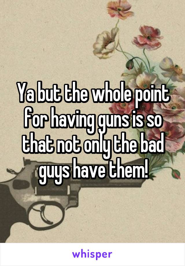 Ya but the whole point for having guns is so that not only the bad guys have them!