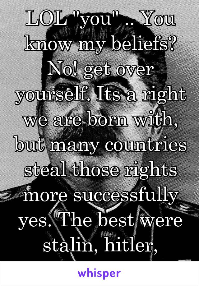 LOL "you" .. You know my beliefs? No! get over yourself. Its a right we are born with, but many countries steal those rights more successfully yes. The best were stalin, hitler, mao...