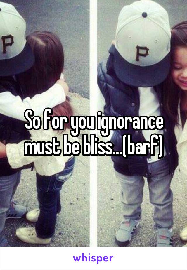 So for you ignorance must be bliss...(barf)