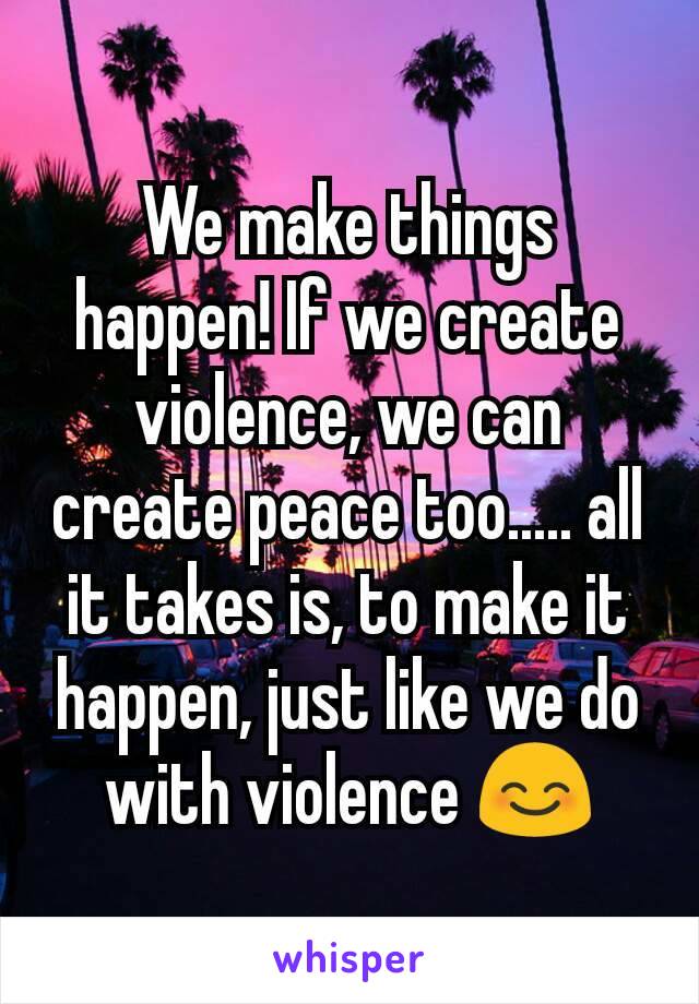 We make things happen! If we create violence, we can create peace too..... all it takes is, to make it happen, just like we do with violence 😊