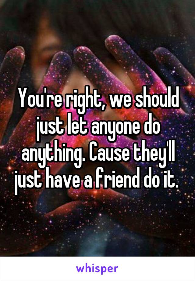 You're right, we should just let anyone do anything. Cause they'll just have a friend do it. 