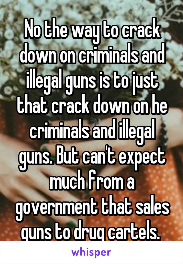 No the way to crack down on criminals and illegal guns is to just that crack down on he criminals and illegal guns. But can't expect much from a government that sales guns to drug cartels. 