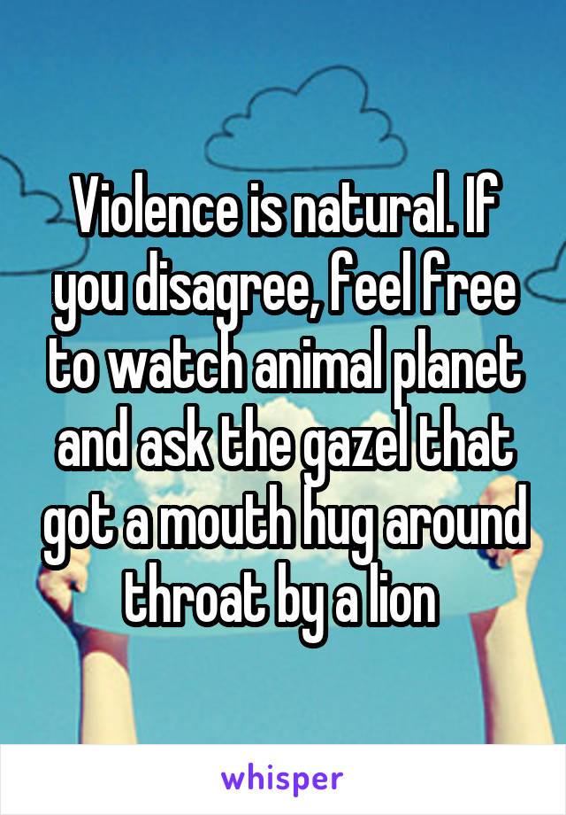 Violence is natural. If you disagree, feel free to watch animal planet and ask the gazel that got a mouth hug around throat by a lion 