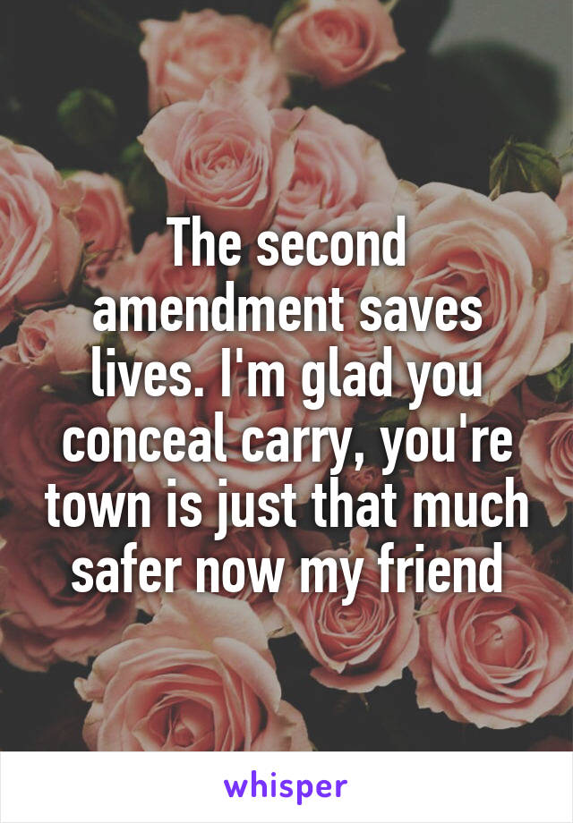 The second amendment saves lives. I'm glad you conceal carry, you're town is just that much safer now my friend