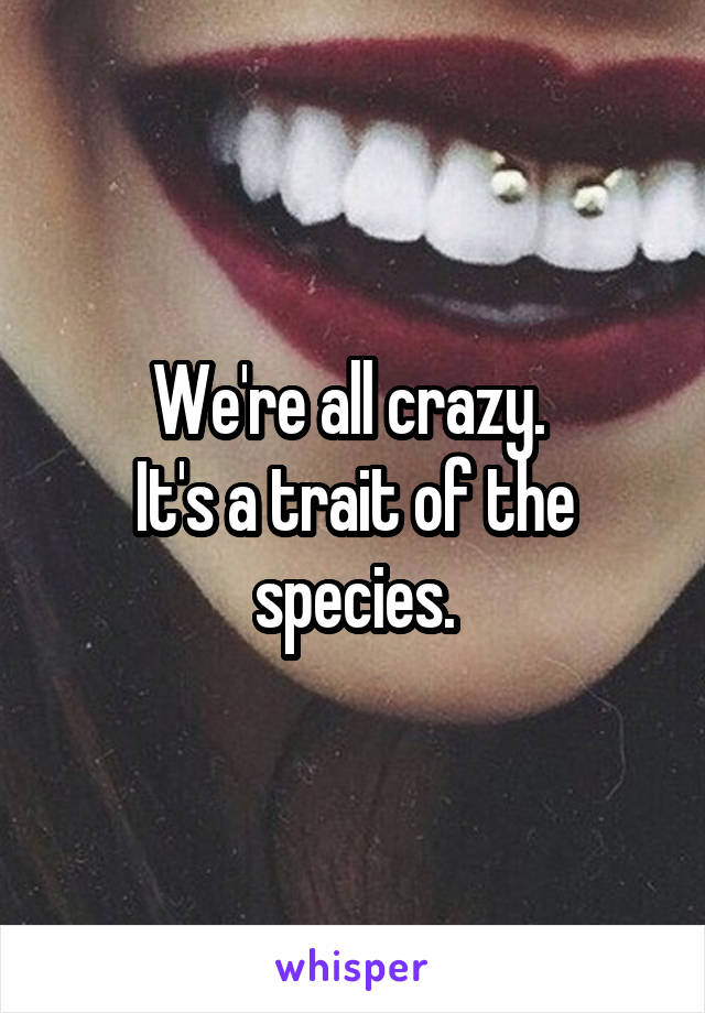 We're all crazy. 
It's a trait of the species.