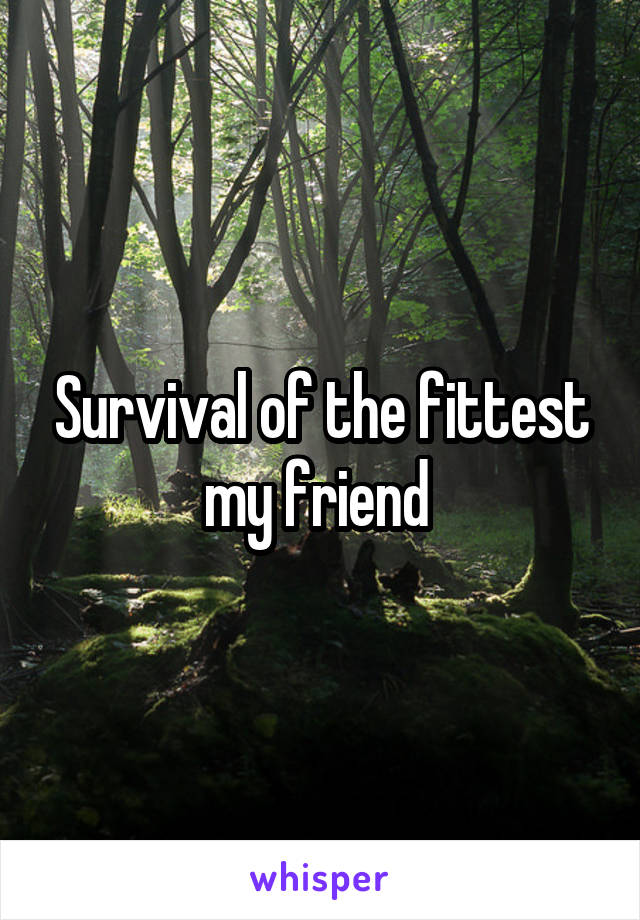 Survival of the fittest my friend 