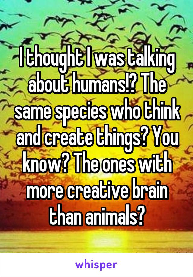 I thought I was talking about humans!? The same species who think and create things? You know? The ones with more creative brain than animals?