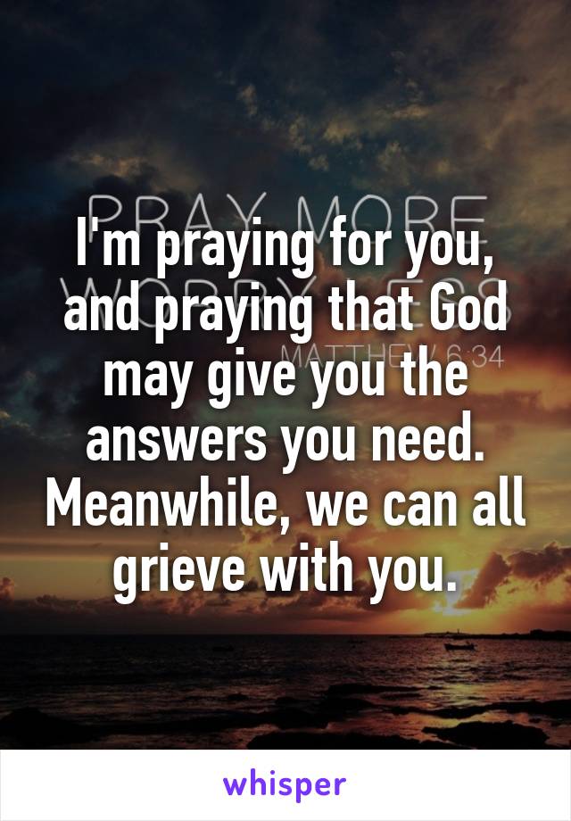 I'm praying for you, and praying that God may give you the answers you need. Meanwhile, we can all grieve with you.