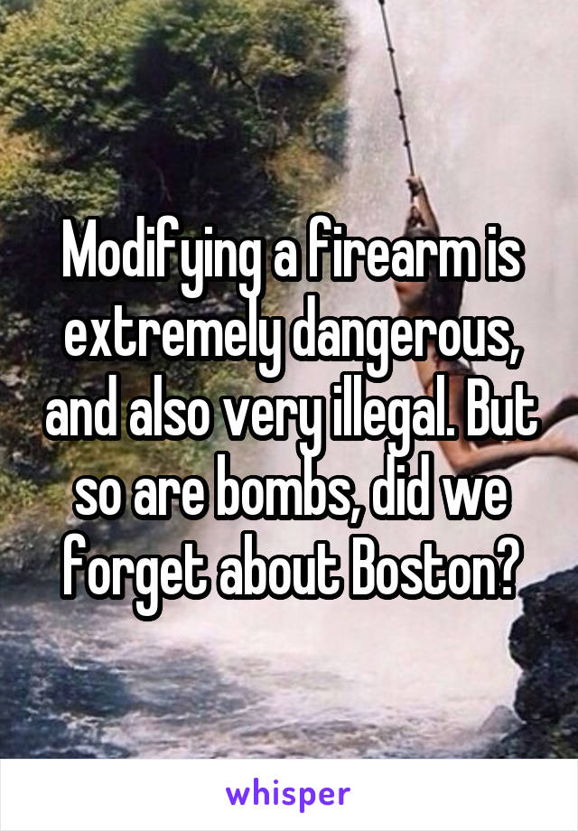 Modifying a firearm is extremely dangerous, and also very illegal. But so are bombs, did we forget about Boston?