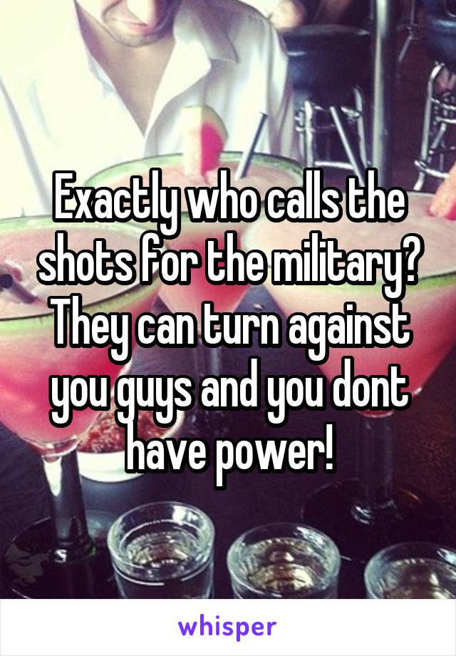 Exactly who calls the shots for the military? They can turn against you guys and you dont have power!