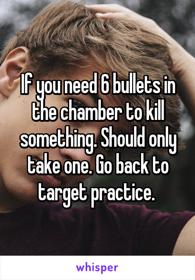 If you need 6 bullets in the chamber to kill something. Should only take one. Go back to target practice. 