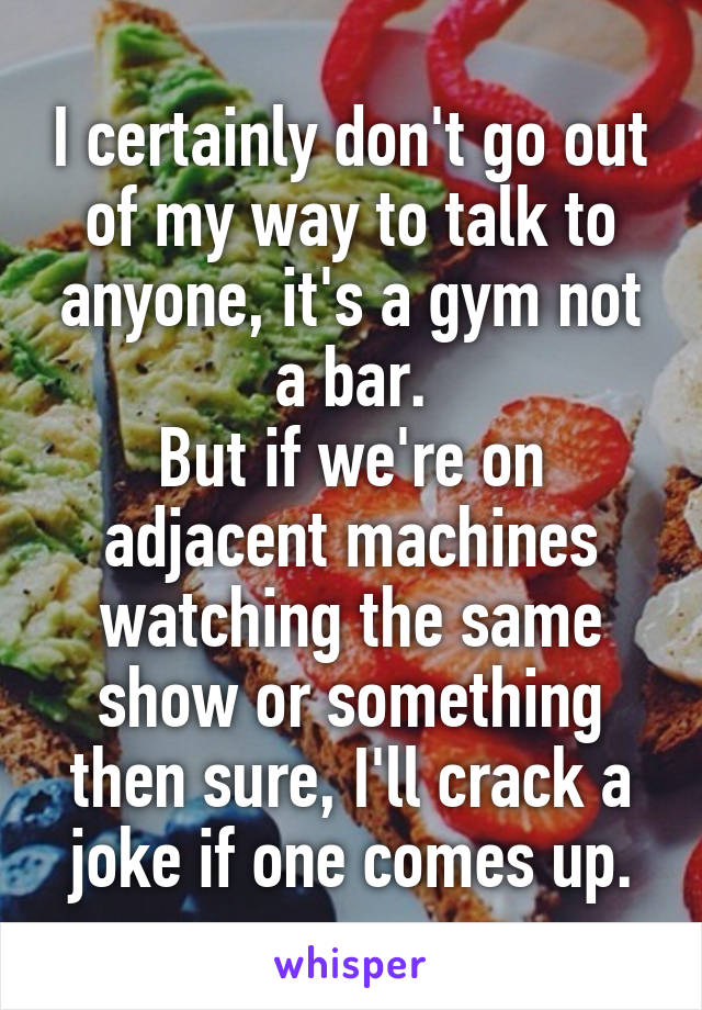 I certainly don't go out of my way to talk to anyone, it's a gym not a bar.
But if we're on adjacent machines watching the same show or something then sure, I'll crack a joke if one comes up.