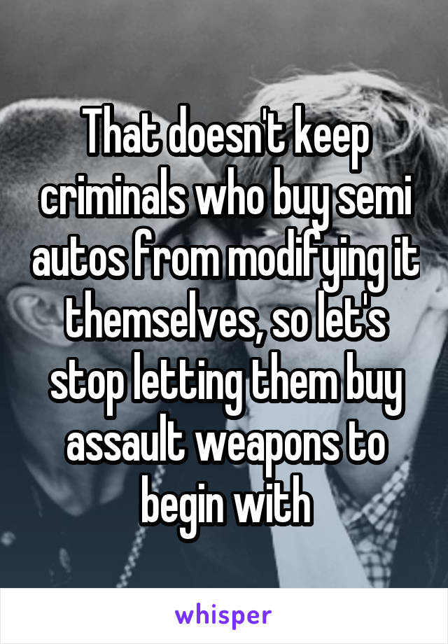 That doesn't keep criminals who buy semi autos from modifying it themselves, so let's stop letting them buy assault weapons to begin with