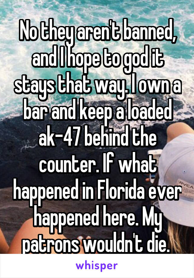 No they aren't banned, and I hope to god it stays that way. I own a bar and keep a loaded ak-47 behind the counter. If what happened in Florida ever happened here. My patrons wouldn't die. 