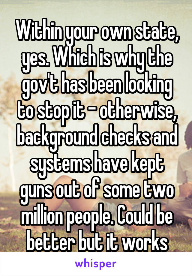 Within your own state, yes. Which is why the gov't has been looking to stop it - otherwise, background checks and systems have kept guns out of some two million people. Could be better but it works