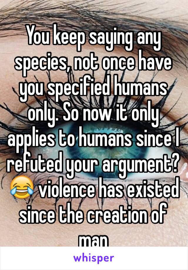 You keep saying any species, not once have you specified humans only. So now it only applies to humans since I refuted your argument? 😂 violence has existed since the creation of man 