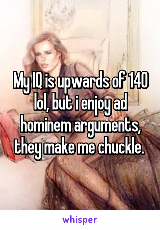 My IQ is upwards of 140 lol, but i enjoy ad hominem arguments, they make me chuckle. 