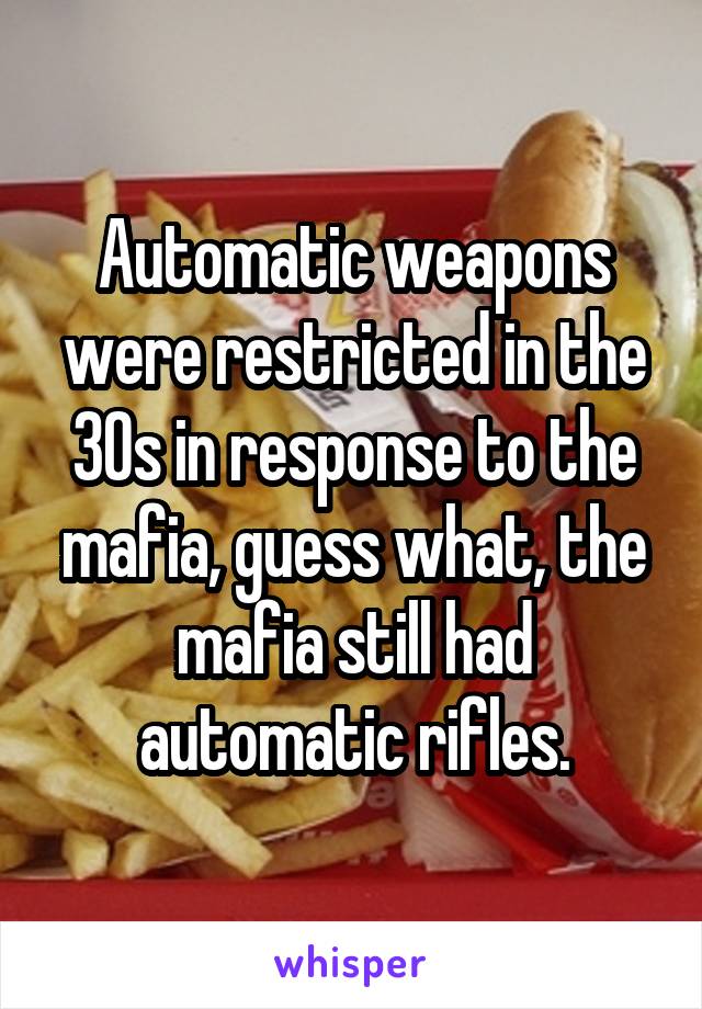 Automatic weapons were restricted in the 30s in response to the mafia, guess what, the mafia still had automatic rifles.