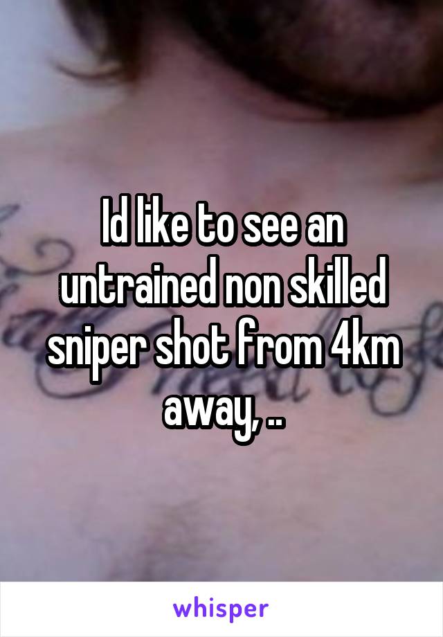 Id like to see an untrained non skilled sniper shot from 4km away, ..