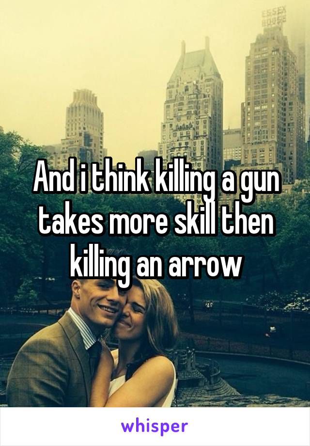 And i think killing a gun takes more skill then killing an arrow