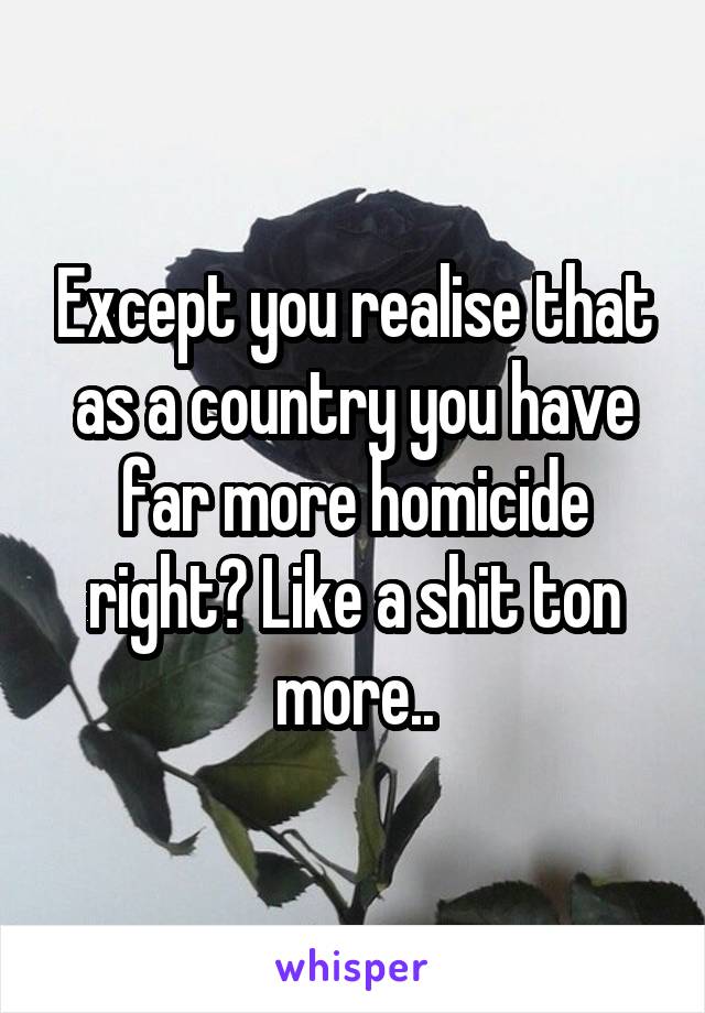 Except you realise that as a country you have far more homicide right? Like a shit ton more..