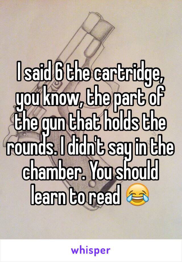 I said 6 the cartridge, you know, the part of the gun that holds the rounds. I didn't say in the chamber. You should learn to read 😂