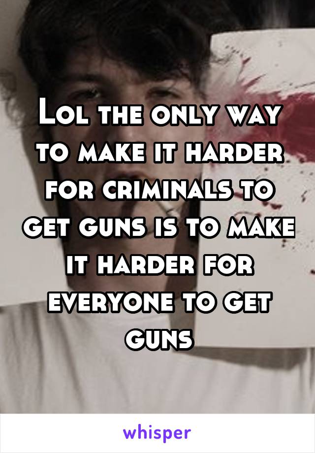 Lol the only way to make it harder for criminals to get guns is to make it harder for everyone to get guns