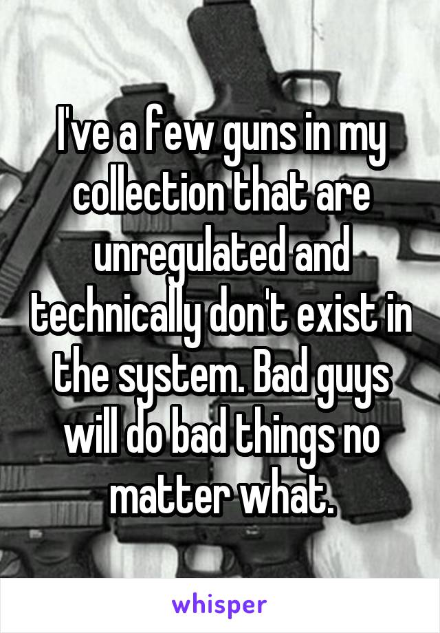 I've a few guns in my collection that are unregulated and technically don't exist in the system. Bad guys will do bad things no matter what.