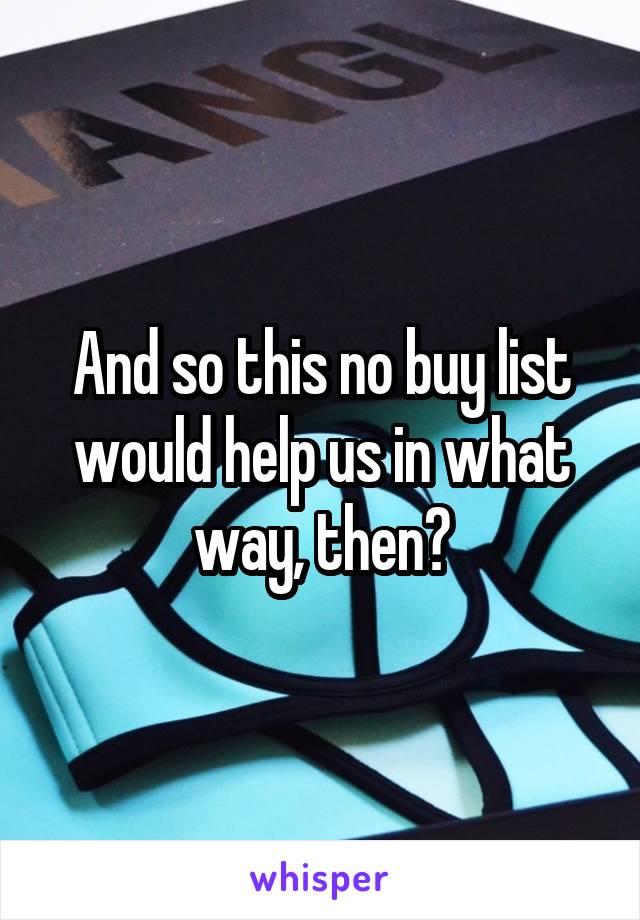 And so this no buy list would help us in what way, then?