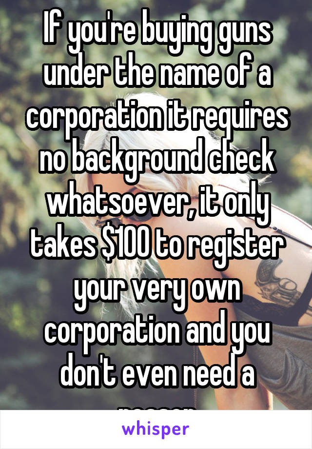 If you're buying guns under the name of a corporation it requires no background check whatsoever, it only takes $100 to register your very own corporation and you don't even need a reason