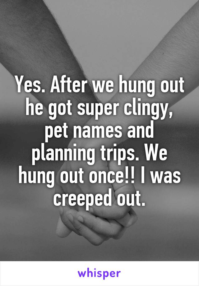 Yes. After we hung out he got super clingy, pet names and planning trips. We hung out once!! I was creeped out.