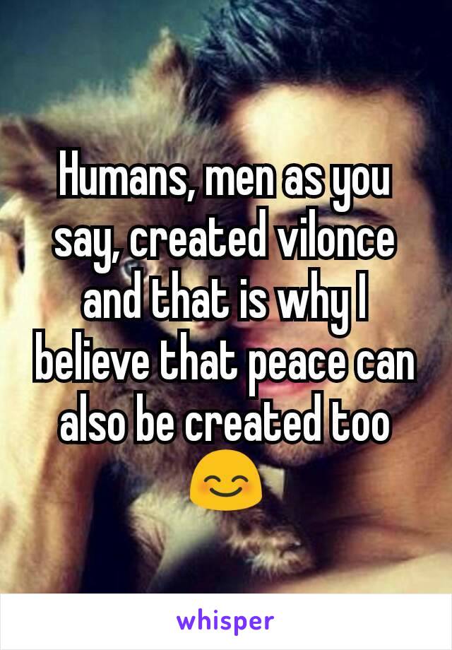 Humans, men as you say, created vilonce and that is why I believe that peace can also be created too 😊