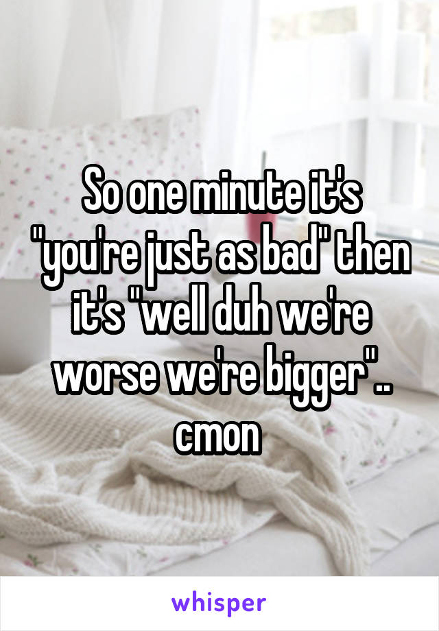 So one minute it's "you're just as bad" then it's "well duh we're worse we're bigger".. cmon 