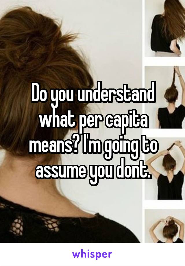 Do you understand what per capita means? I'm going to assume you dont.