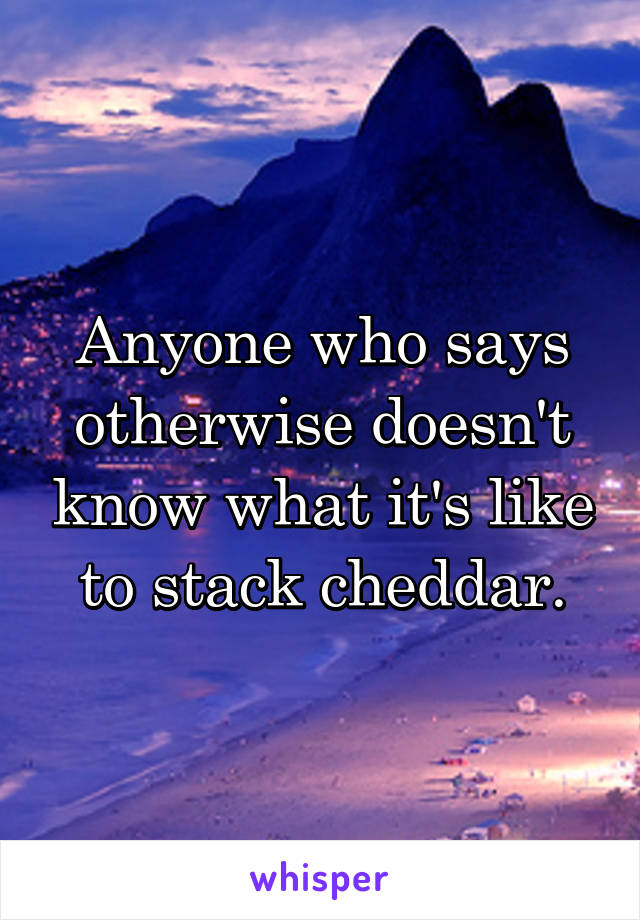 Anyone who says otherwise doesn't know what it's like to stack cheddar.