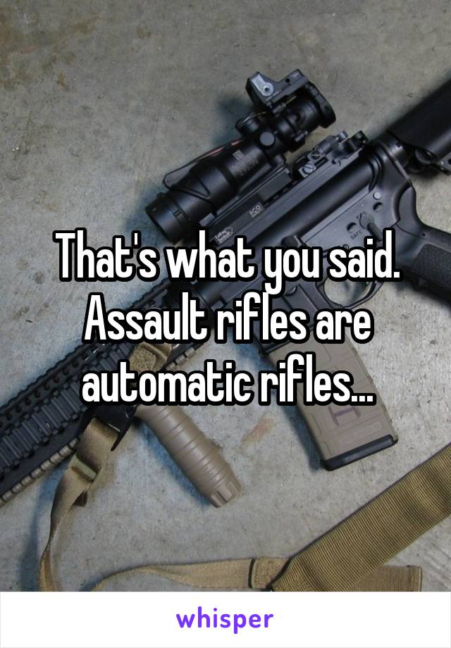 That's what you said. Assault rifles are automatic rifles...