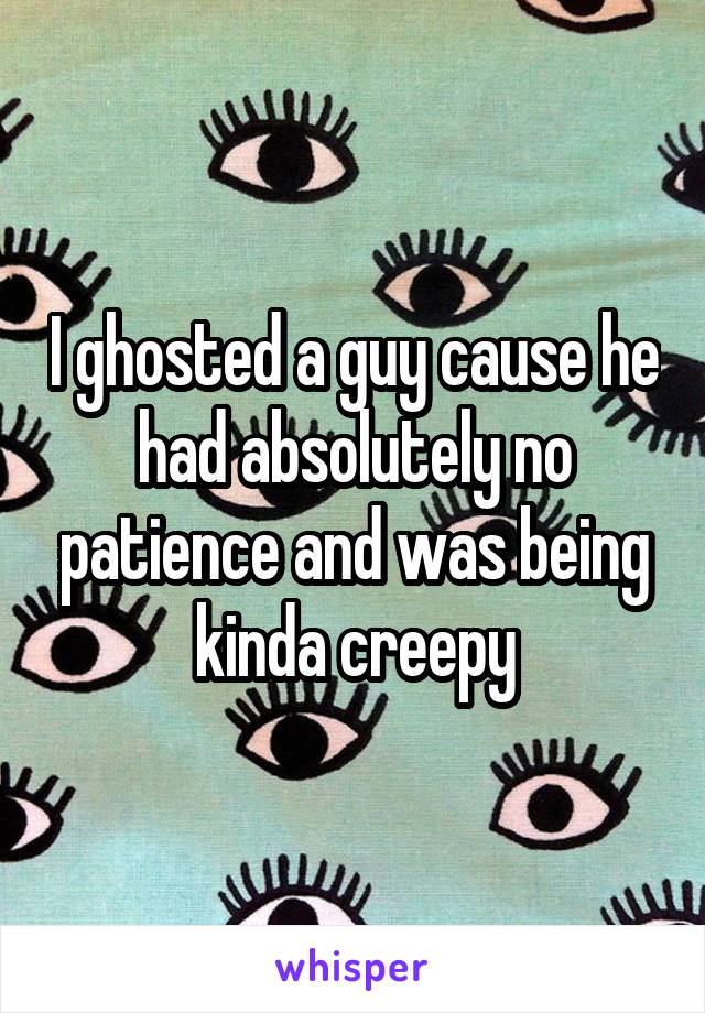 I ghosted a guy cause he had absolutely no patience and was being kinda creepy