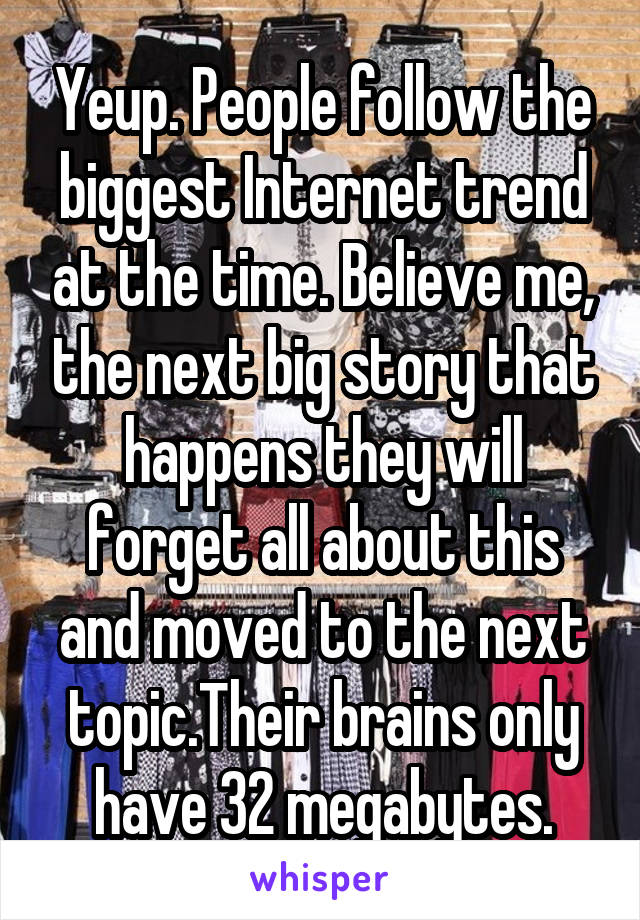 Yeup. People follow the biggest Internet trend at the time. Believe me, the next big story that happens they will forget all about this and moved to the next topic.Their brains only have 32 megabytes.