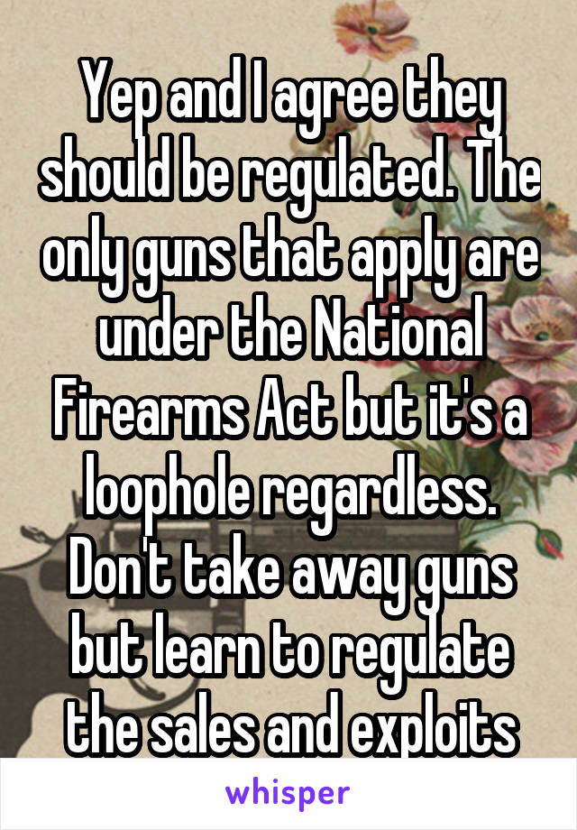 Yep and I agree they should be regulated. The only guns that apply are under the National Firearms Act but it's a loophole regardless. Don't take away guns but learn to regulate the sales and exploits