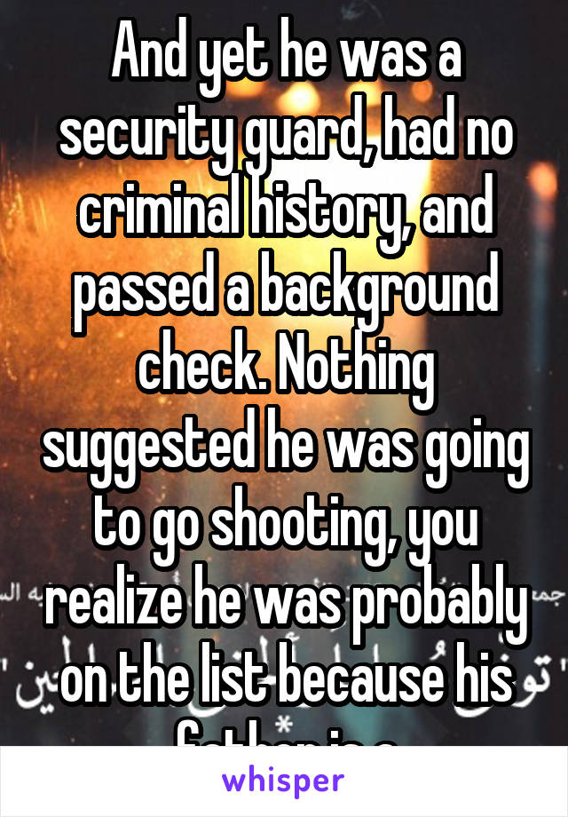 And yet he was a security guard, had no criminal history, and passed a background check. Nothing suggested he was going to go shooting, you realize he was probably on the list because his father is a