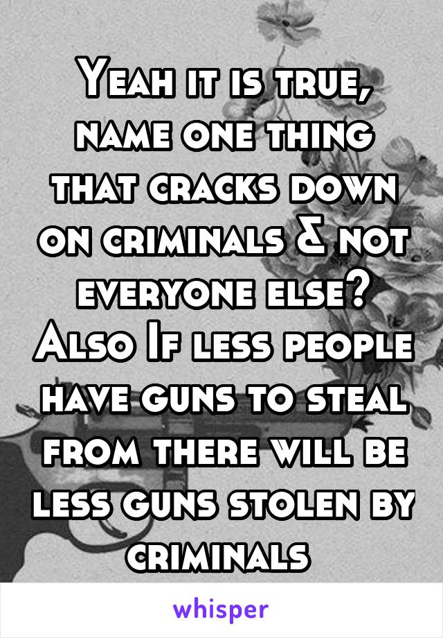 Yeah it is true, name one thing that cracks down on criminals & not everyone else? Also If less people have guns to steal from there will be less guns stolen by criminals 