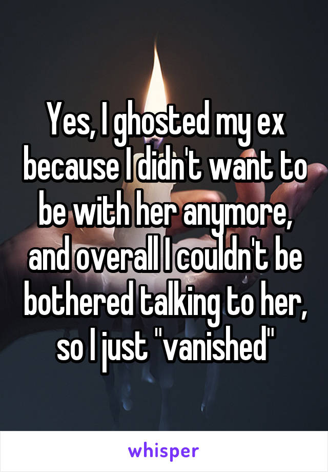 Yes, I ghosted my ex because I didn't want to be with her anymore, and overall I couldn't be bothered talking to her, so I just "vanished"