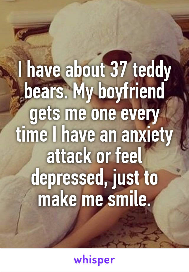 I have about 37 teddy bears. My boyfriend gets me one every time I have an anxiety attack or feel depressed, just to make me smile.
