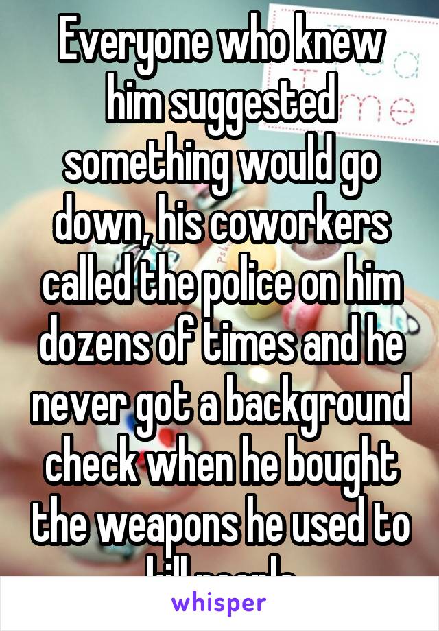 Everyone who knew him suggested something would go down, his coworkers called the police on him dozens of times and he never got a background check when he bought the weapons he used to kill people