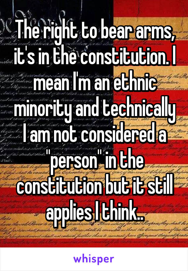 The right to bear arms, it's in the constitution. I mean I'm an ethnic minority and technically I am not considered a "person" in the constitution but it still applies I think..
