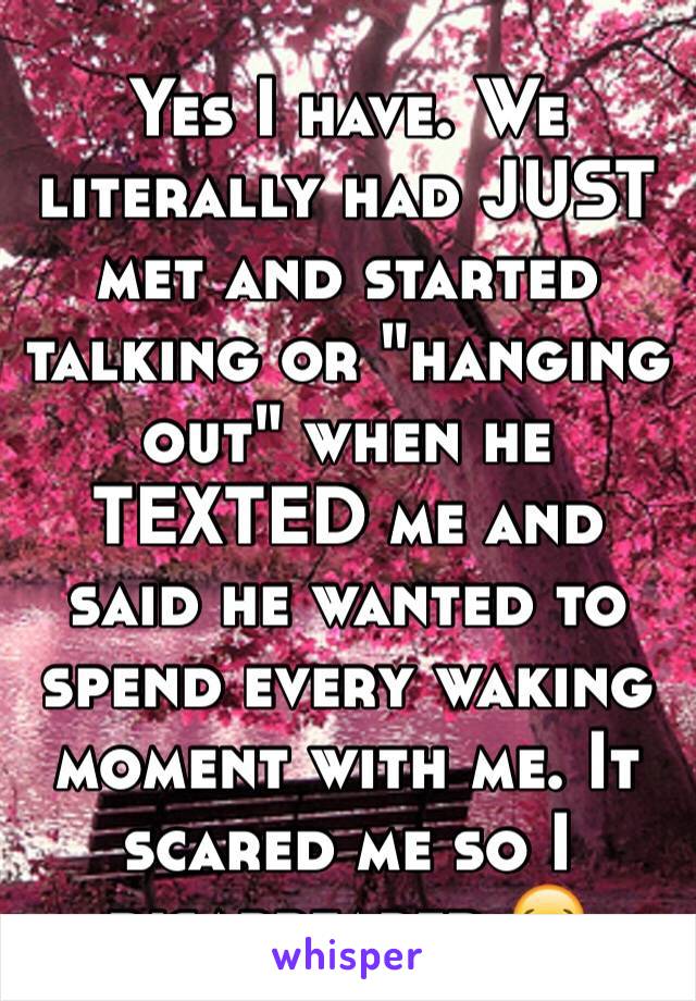 Yes I have. We literally had JUST  met and started talking or "hanging out" when he TEXTED me and said he wanted to spend every waking moment with me. It scared me so I disappeared 😂