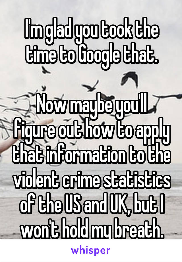 I'm glad you took the time to Google that.

Now maybe you'll figure out how to apply that information to the violent crime statistics of the US and UK, but I won't hold my breath.