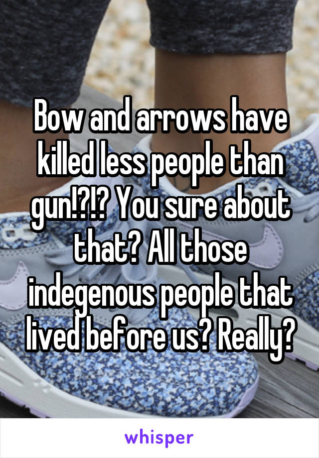 Bow and arrows have killed less people than gun!?!? You sure about that? All those indegenous people that lived before us? Really?