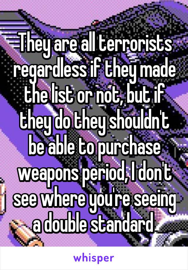 They are all terrorists regardless if they made the list or not, but if they do they shouldn't be able to purchase weapons period, I don't see where you're seeing a double standard 