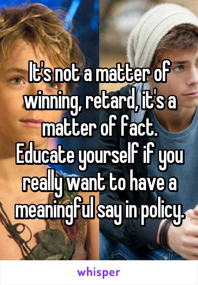 It's not a matter of winning, retard, it's a matter of fact. Educate yourself if you really want to have a meaningful say in policy.